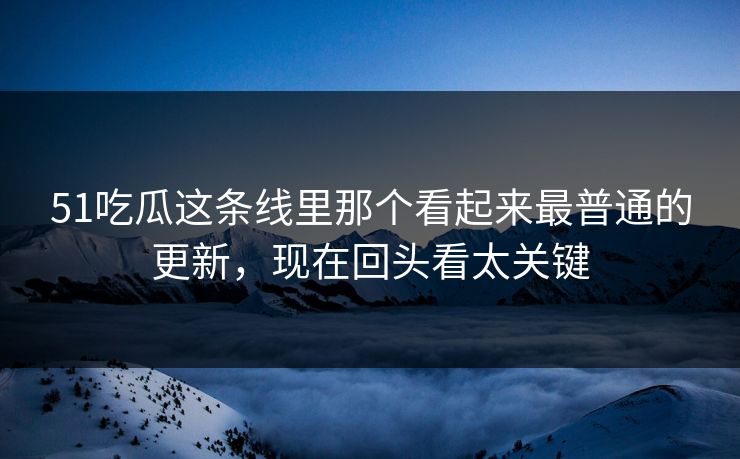 51吃瓜这条线里那个看起来最普通的更新，现在回头看太关键