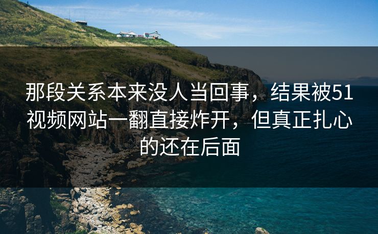 那段关系本来没人当回事，结果被51视频网站一翻直接炸开，但真正扎心的还在后面