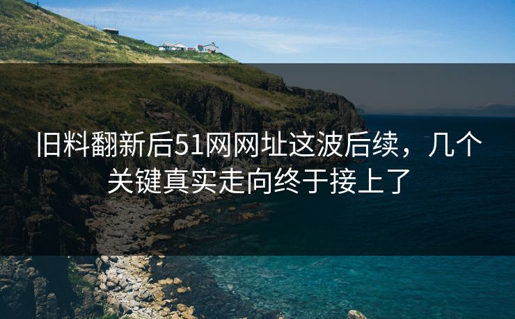 旧料翻新后51网网址这波后续，几个关键真实走向终于接上了