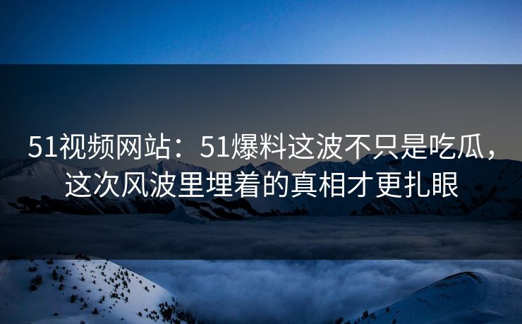 51视频网站：51爆料这波不只是吃瓜，这次风波里埋着的真相才更扎眼