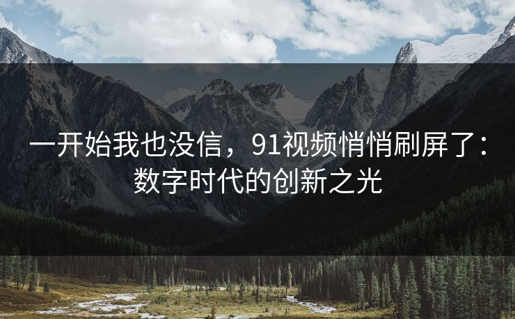 一开始我也没信，91视频悄悄刷屏了：数字时代的创新之光