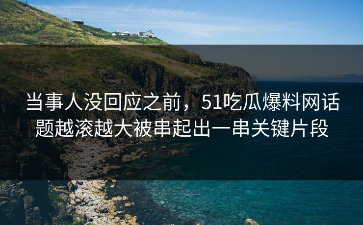 当事人没回应之前，51吃瓜爆料网话题越滚越大被串起出一串关键片段