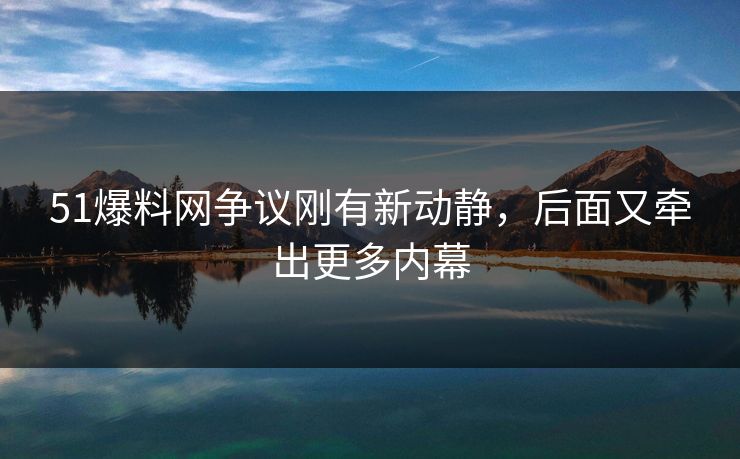 51爆料网争议刚有新动静，后面又牵出更多内幕