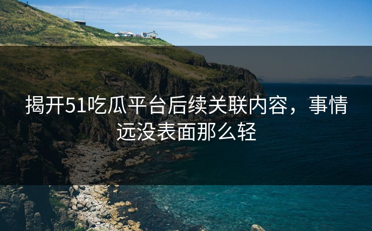 揭开51吃瓜平台后续关联内容，事情远没表面那么轻