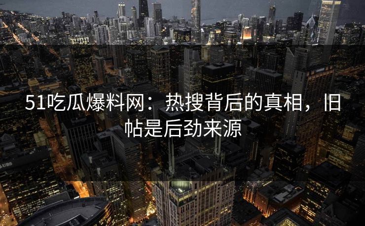 51吃瓜爆料网：热搜背后的真相，旧帖是后劲来源