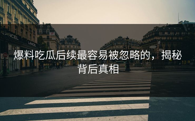 爆料吃瓜后续最容易被忽略的，揭秘背后真相