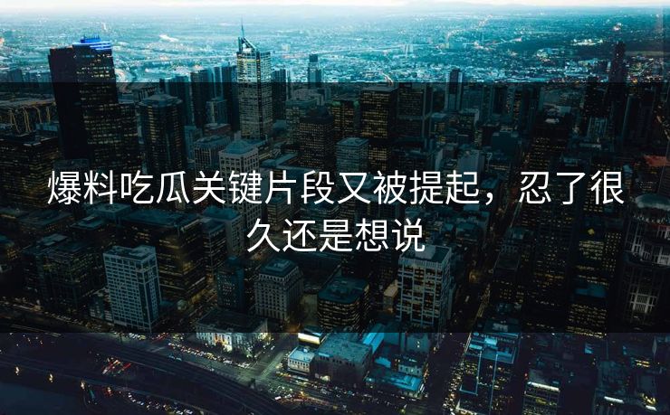 爆料吃瓜关键片段又被提起，忍了很久还是想说