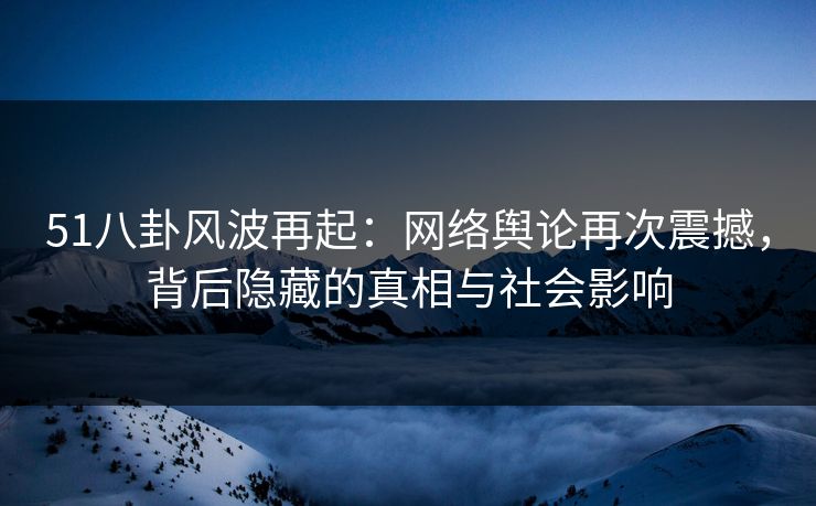 51八卦风波再起：网络舆论再次震撼，背后隐藏的真相与社会影响
