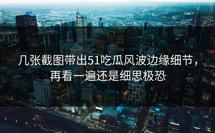 几张截图带出51吃瓜风波边缘细节，再看一遍还是细思极恐