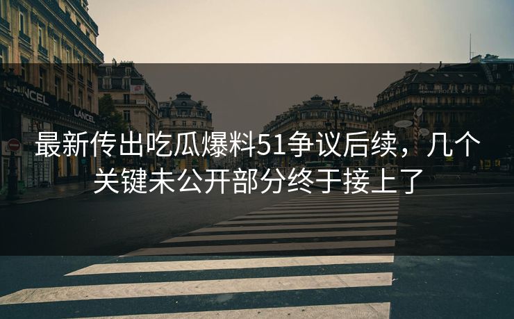 最新传出吃瓜爆料51争议后续，几个关键未公开部分终于接上了