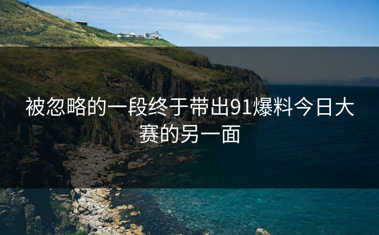 被忽略的一段终于带出91爆料今日大赛的另一面