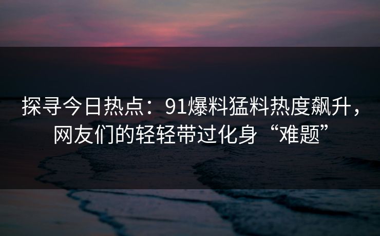 探寻今日热点：91爆料猛料热度飙升，网友们的轻轻带过化身“难题”