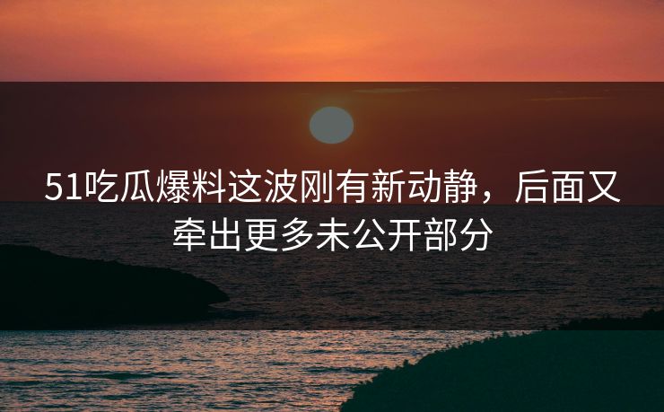 51吃瓜爆料这波刚有新动静，后面又牵出更多未公开部分