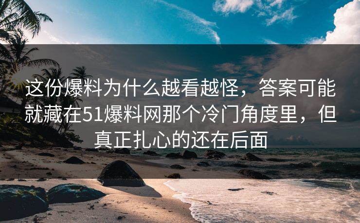这份爆料为什么越看越怪，答案可能就藏在51爆料网那个冷门角度里，但真正扎心的还在后面