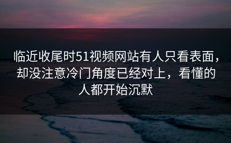 临近收尾时51视频网站有人只看表面，却没注意冷门角度已经对上，看懂的人都开始沉默