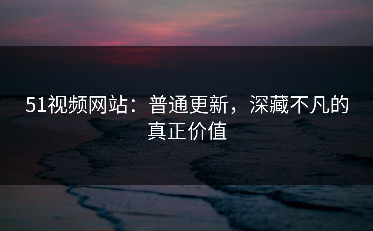 51视频网站：普通更新，深藏不凡的真正价值