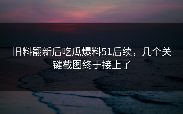旧料翻新后吃瓜爆料51后续，几个关键截图终于接上了