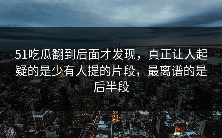 51吃瓜翻到后面才发现，真正让人起疑的是少有人提的片段，最离谱的是后半段