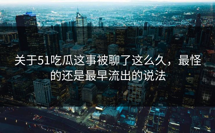 关于51吃瓜这事被聊了这么久，最怪的还是最早流出的说法