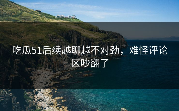 吃瓜51后续越聊越不对劲，难怪评论区吵翻了