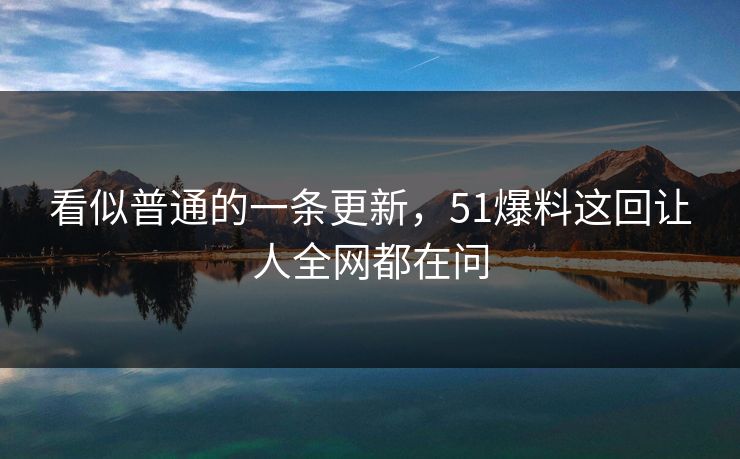 看似普通的一条更新，51爆料这回让人全网都在问