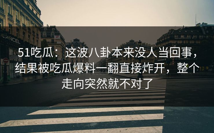 51吃瓜：这波八卦本来没人当回事，结果被吃瓜爆料一翻直接炸开，整个走向突然就不对了
