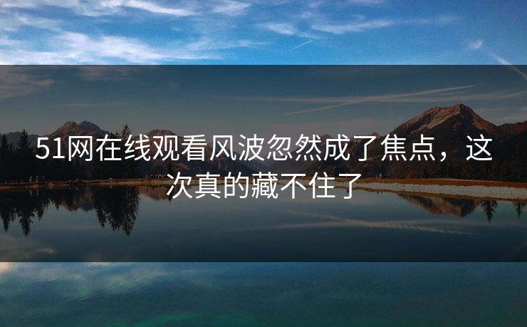 51网在线观看风波忽然成了焦点，这次真的藏不住了