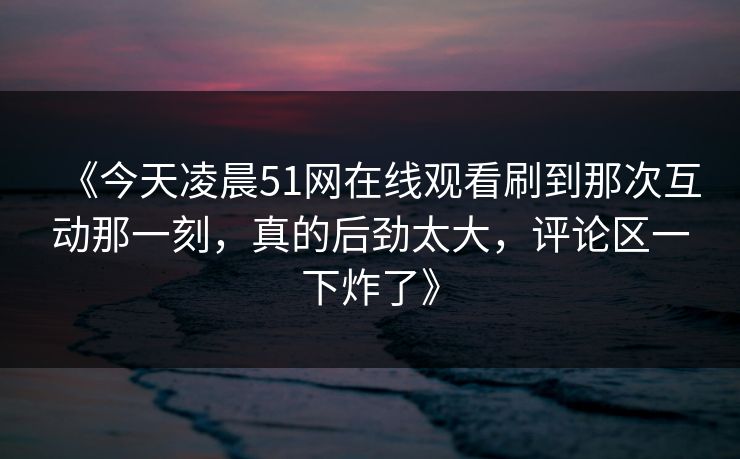 《今天凌晨51网在线观看刷到那次互动那一刻，真的后劲太大，评论区一下炸了》