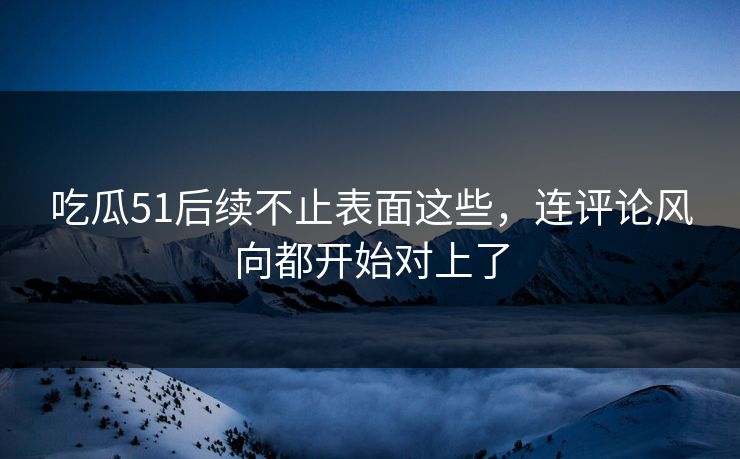 吃瓜51后续不止表面这些，连评论风向都开始对上了