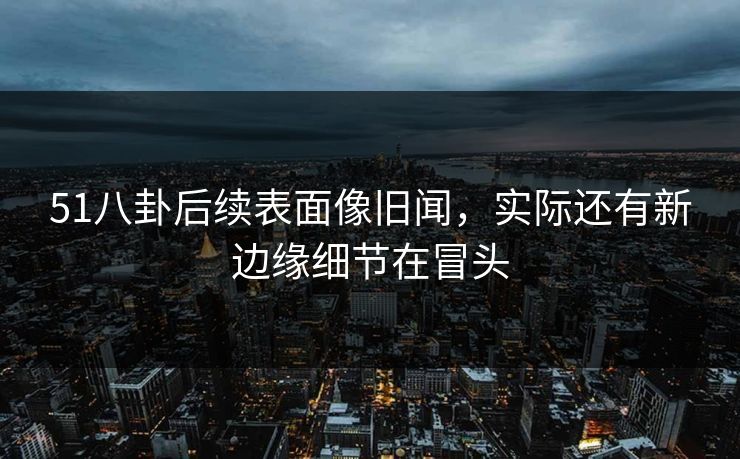 51八卦后续表面像旧闻，实际还有新边缘细节在冒头