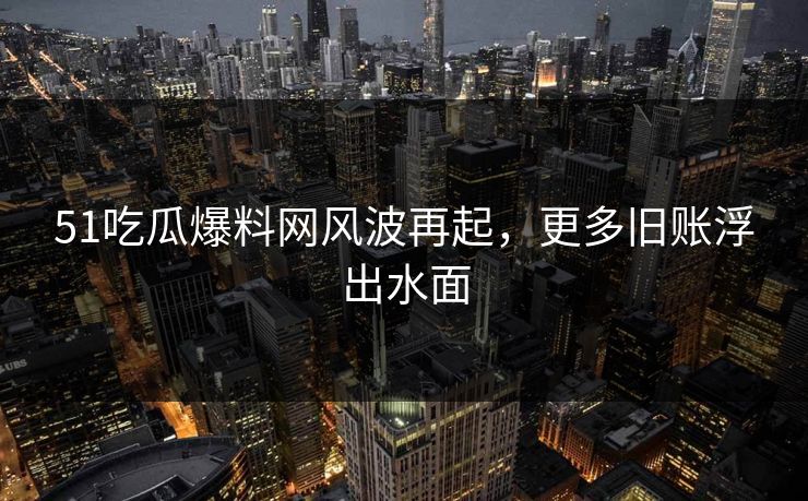 51吃瓜爆料网风波再起，更多旧账浮出水面