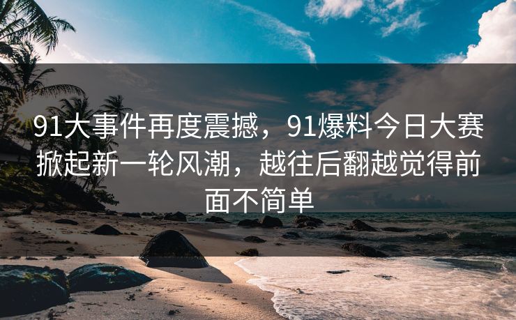 91大事件再度震撼，91爆料今日大赛掀起新一轮风潮，越往后翻越觉得前面不简单