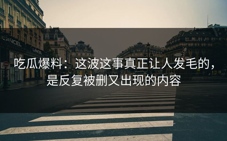 吃瓜爆料：这波这事真正让人发毛的，是反复被删又出现的内容