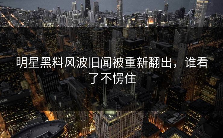 明星黑料风波旧闻被重新翻出，谁看了不愣住