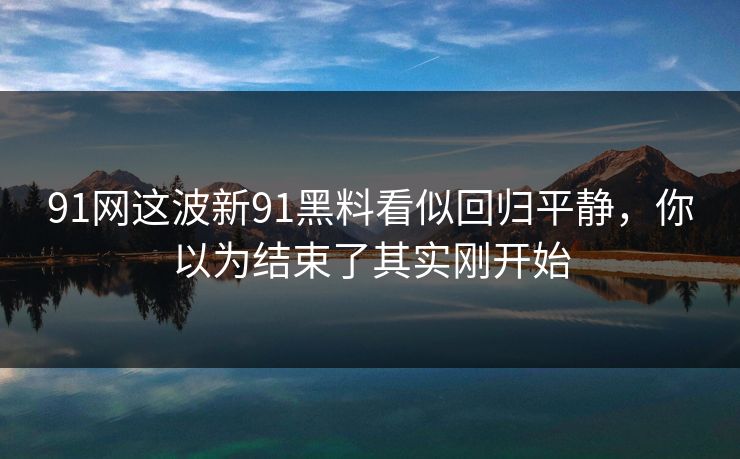 91网这波新91黑料看似回归平静，你以为结束了其实刚开始