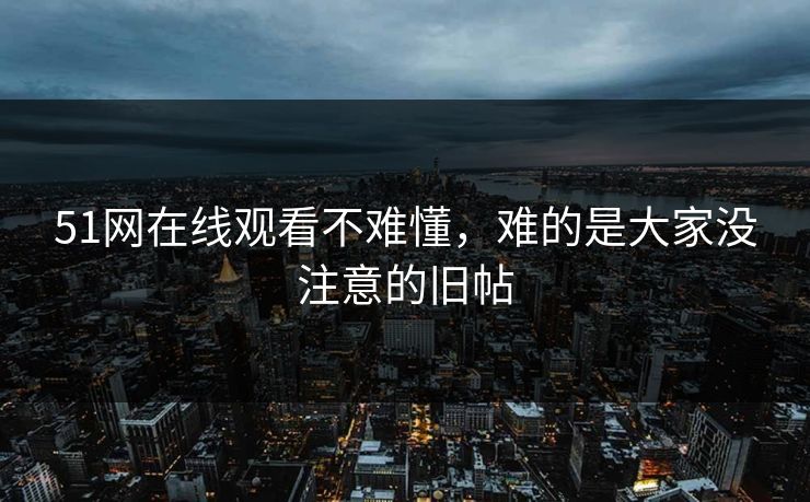 51网在线观看不难懂，难的是大家没注意的旧帖