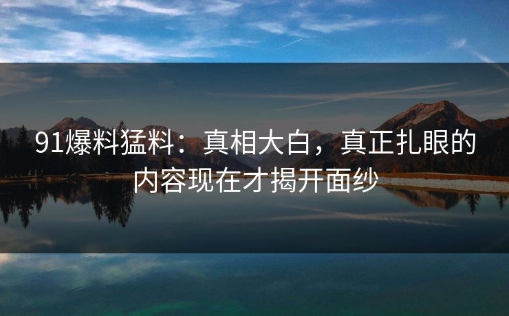 91爆料猛料：真相大白，真正扎眼的内容现在才揭开面纱