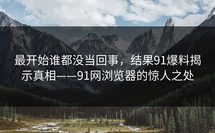 最开始谁都没当回事，结果91爆料揭示真相——91网浏览器的惊人之处