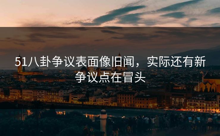 51八卦争议表面像旧闻，实际还有新争议点在冒头