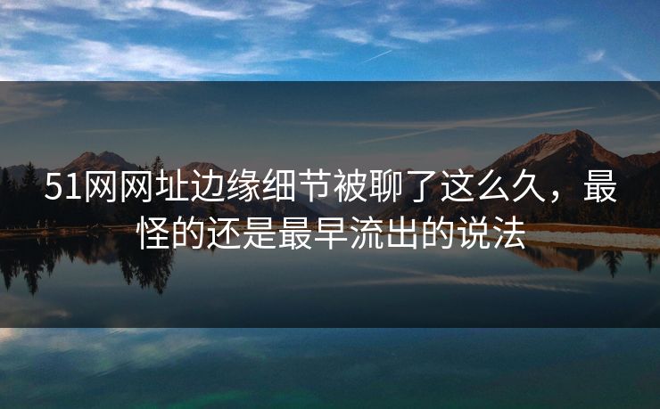 51网网址边缘细节被聊了这么久，最怪的还是最早流出的说法