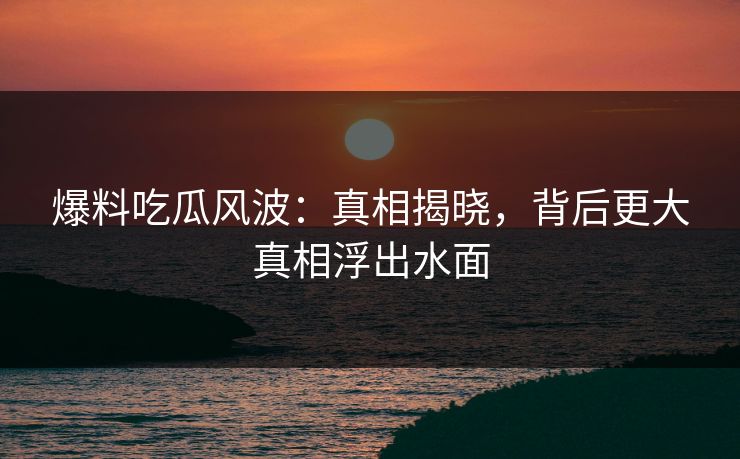 爆料吃瓜风波：真相揭晓，背后更大真相浮出水面