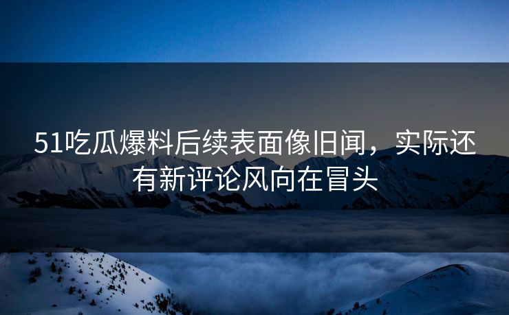 51吃瓜爆料后续表面像旧闻，实际还有新评论风向在冒头