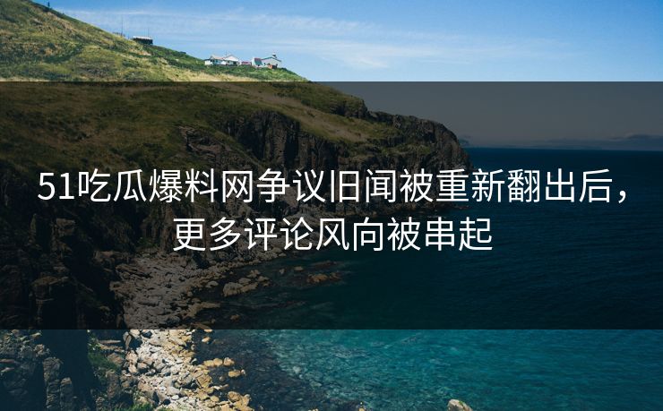 51吃瓜爆料网争议旧闻被重新翻出后，更多评论风向被串起
