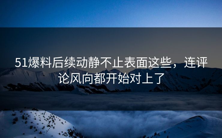 51爆料后续动静不止表面这些，连评论风向都开始对上了