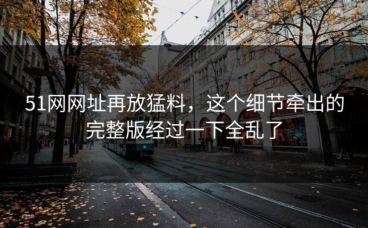 51网网址再放猛料，这个细节牵出的完整版经过一下全乱了
