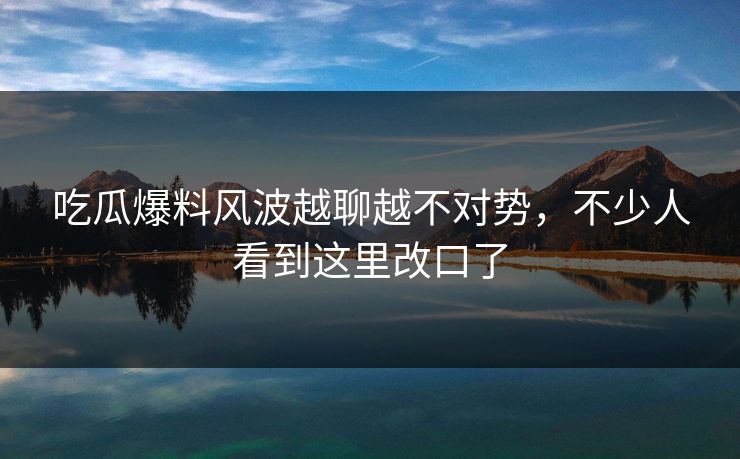 吃瓜爆料风波越聊越不对势，不少人看到这里改口了