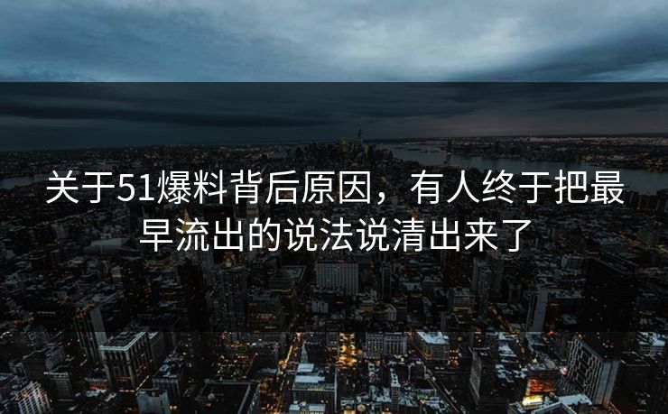 关于51爆料背后原因，有人终于把最早流出的说法说清出来了