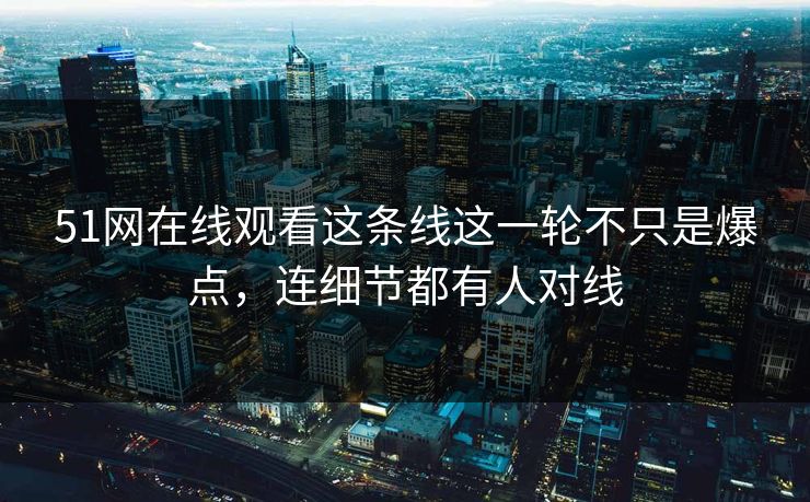 51网在线观看这条线这一轮不只是爆点，连细节都有人对线