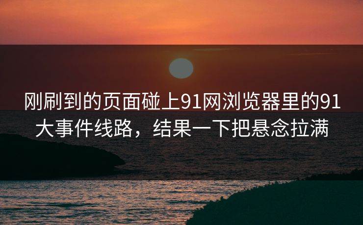 刚刷到的页面碰上91网浏览器里的91大事件线路，结果一下把悬念拉满