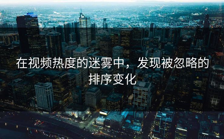 在视频热度的迷雾中，发现被忽略的排序变化